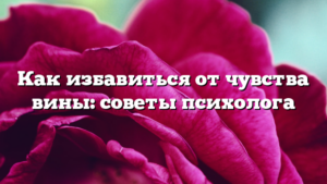 Как избавиться от чувства вины: советы психолога