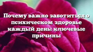 Почему важно заботиться о психическом здоровье каждый день: ключевые причины