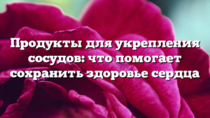 Продукты для укрепления сосудов: что помогает сохранить здоровье сердца