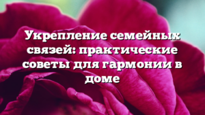 Укрепление семейных связей: практические советы для гармонии в доме