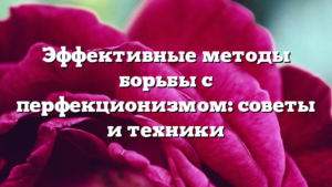 Эффективные методы борьбы с перфекционизмом: советы и техники